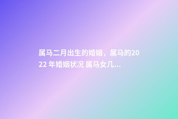 属马二月出生的婚姻，属马的2022 年婚姻状况 属马女几月出生最富贵